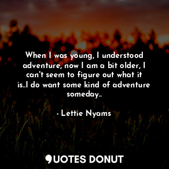 When I was young, I understood adventure, now I am a bit older, I can't seem to figure out what it is..I do want some kind of adventure someday..