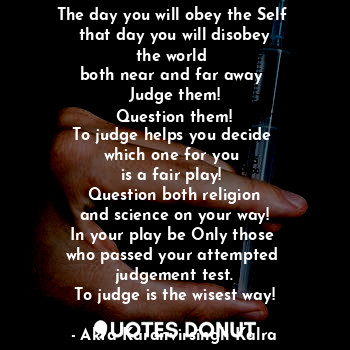 The day you will obey the Self 
that day you will disobey
the world 
both near and far away 
Judge them!
Question them!
To judge helps you decide 
which one for you 
is a fair play! 
Question both religion
and science on your way!
In your play be Only those 
who passed your attempted 
judgement test.
To judge is the wisest way!