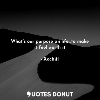 What's our purpose on life...to make it feel worth it