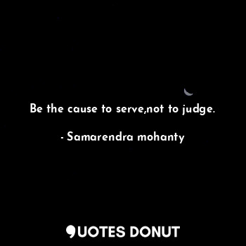 Be the cause to serve,not to judge.