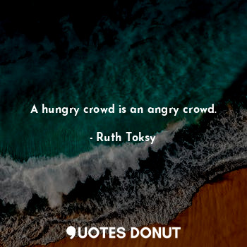 A hungry crowd is an angry crowd.