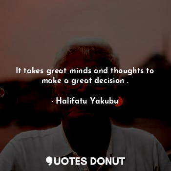 It takes great minds and thoughts to make a great decision .