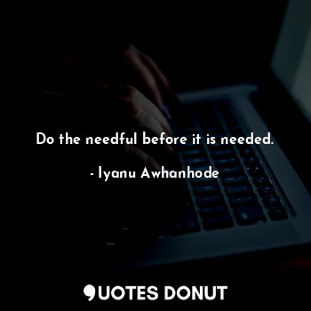 Do the needful before it is needed.