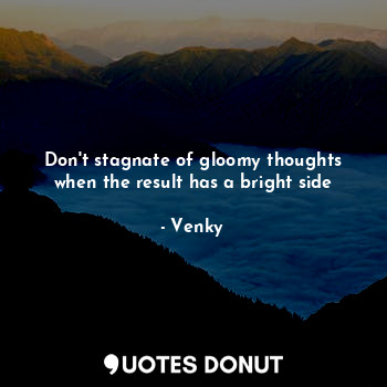 Don't stagnate of gloomy thoughts when the result has a bright side