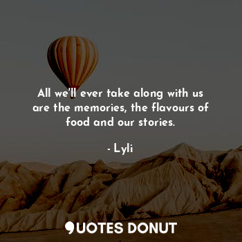 All we'll ever take along with us are the memories, the flavours of food and our stories.