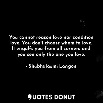 You cannot reason love nor condition love. You don't choose whom to love. It engulfs you from all corners and you see only the one you love.