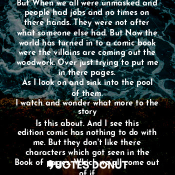 You think it's a better person for the job
But no. Predators are having a field day in
This pandemic and doing strange. Braking
Up great friends lovers and such. But When we all were unmasked and people had jobs and no times on there hands. They were not after what someone else had. But Now the world has turned in to a comic book were the villains are coming out the woodwork. Over just trying to put me in there pages.
As I look on and sink into the pool of them.
I watch and wonder what more to the story
Is this about. And I see this edition comic has nothing to do with me. But they don't like there characters which got seen in the
Book of pages. Which we all come out of if
We are written out the story for now. Put on the back burner let's just say. For something else to go on hmmm I wonder what.  The End or is it hmmm.