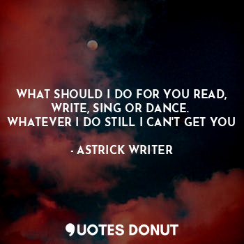  WHAT SHOULD I DO FOR YOU READ, WRITE, SING OR DANCE. 
WHATEVER I DO STILL I CAN'... - ASTRICK WRITER - Quotes Donut