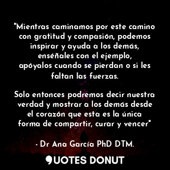 "Mientras caminamos por este camino con gratitud y compasión, podemos inspirar y ayuda a los demás, enséñales con el ejemplo, apóyalos cuando se pierdan o si les faltan las fuerzas.

Solo entonces podremos decir nuestra verdad y mostrar a los demás desde el corazón que esta es la única forma de compartir, curar y vencer"