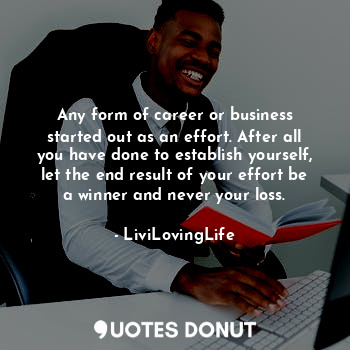 Any form of career or business started out as an effort. After all you have done to establish yourself, let the end result of your effort be a winner and never your loss.