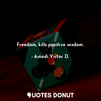 Freedom, kills positive wisdom.