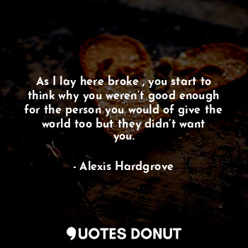  As I lay here broke , you start to think why you weren’t good enough for the per... - Alexis Hardgrove - Quotes Donut