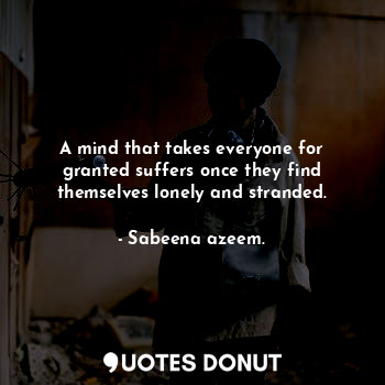 A mind that takes everyone for granted suffers once they find themselves lonely and stranded.