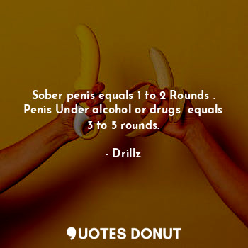 Sober penis equals 1 to 2 Rounds . Penis Under alcohol or drugs  equals 3 to 5 rounds.