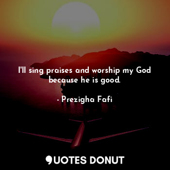 I'll sing praises and worship my God because he is good.