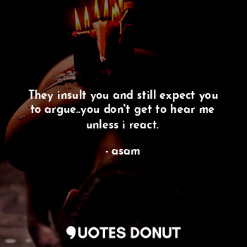 They insult you and still expect you to argue..you don't get to hear me unless i react.