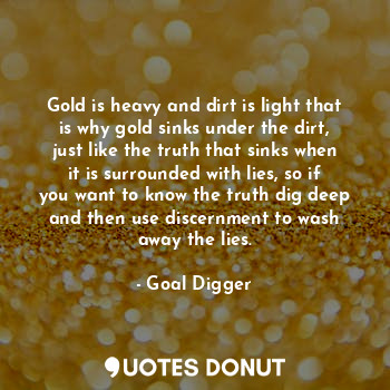 Gold is heavy and dirt is light that is why gold sinks under the dirt, just like the truth that sinks when it is surrounded with lies, so if you want to know the truth dig deep and then use discernment to wash away the lies.