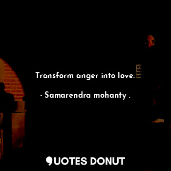 Transform anger into love.