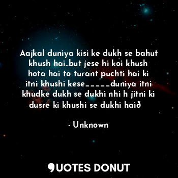 Aajkal duniya kisi ke dukh se bahut khush hai..but jese hi koi khush hota hai to turant puchti hai ki itni khushi kese_____duniya itni khudke dukh se dukhi nhi h jitni ki dusre ki khushi se dukhi hai?