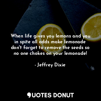 When life gives you lemons and you in spite all odds make lemonade don't forget to remove the seeds so no one chokes on your lemonade!
