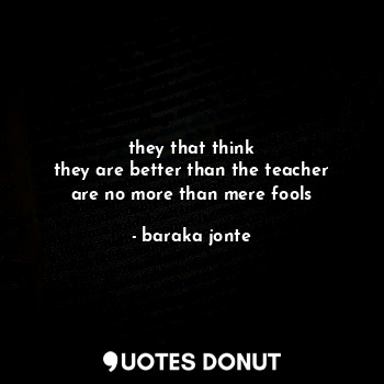  they that think
they are better than the teacher
are no more than mere fools... - baraka jonte - Quotes Donut