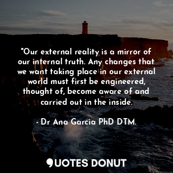  "Our external reality is a mirror of our internal truth. Any changes that we wan... - Dr Ana García PhD DTM. - Quotes Donut