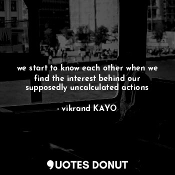 we start to know each other when we find the interest behind our supposedly uncalculated actions
