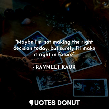 "Maybe I'm not making the right decision today, but surely I'll make it right in future"