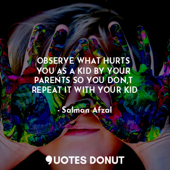 OBSERVE WHAT HURTS 
YOU AS A KID BY YOUR 
PARENTS SO YOU DON,T 
REPEAT IT WITH YOUR KID