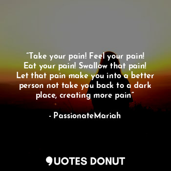 “Take your pain! Feel your pain! Eat your pain! Swallow that pain! Let that pain make you into a better person not take you back to a dark place, creating more pain”