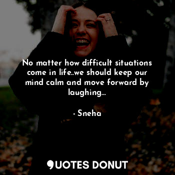 No matter how difficult situations come in life..we should keep our mind calm and move forward by laughing...