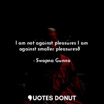 I am not against pleasures I am against smaller pleasures?