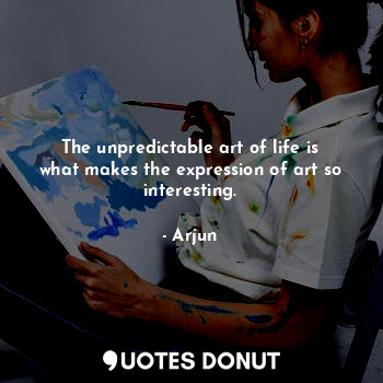 The unpredictable art of life is what makes the expression of art so interesting.