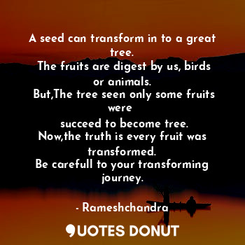A seed can transform in to a great tree.
 The fruits are digest by us, birds or animals.
 But,The tree seen only some fruits were 
 succeed to become tree.
Now,the truth is every fruit was transformed.
Be carefull to your transforming journey.
