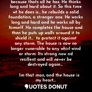 A mans house is blown down by a storm. He needs to rebuild it again, with the damaged material he has... because thats all he has. He thinks long and hard about it. So this time wt he does is... he rebuilds a solid foundation, a stronger one. He works long and hard and he works all by himself. He completes the house and then he puts up walls around it to shield it...  to protect it against any storm. The house is now no longer vunerable to any whirl wind or storm. Its strong now nd resillent and will never be destroyed again... 

     Im that man, and the house is my heart...


                     Shazad Hamid.