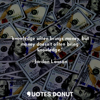 “knowledge often brings money, but money doesn’t often bring knowledge.”