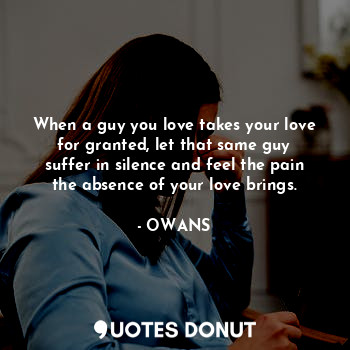 When a guy you love takes your love for granted, let that same guy suffer in silence and feel the pain the absence of your love brings.