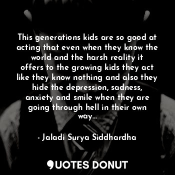 This generations kids are so good at acting that even when they know the world and the harsh reality it offers to the growing kids they act like they know nothing and also they hide the depression, sadness, anxiety and smile when they are going through hell in their own way...