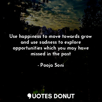 Use happiness to move towards grow and use sadness to explore opportunities which you may have missed in the past