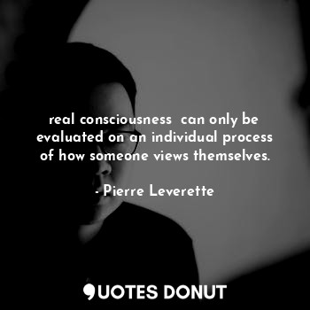 real consciousness  can only be evaluated on an individual process of how someone views themselves.