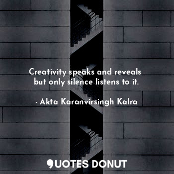 Creativity speaks and reveals 
but only silence listens to it.