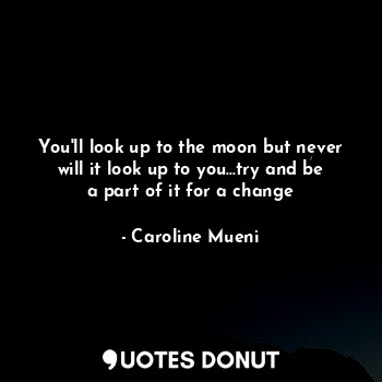 You'll look up to the moon but never will it look up to you...try and be a part of it for a change