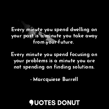Every minute you spend dwelling on your past is a minute you take away from your future. 

Every minute you spend focusing on your problems is a minute you are not spending on finding solutions.