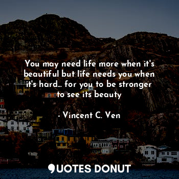  You may need life more when it's beautiful but life needs you when it's hard... ... - Vincent C. Ven - Quotes Donut