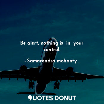 Be alert, nothing is  in  your control.