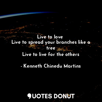 Live to love 
Live to spread your branches like a tree
Live to live for the others