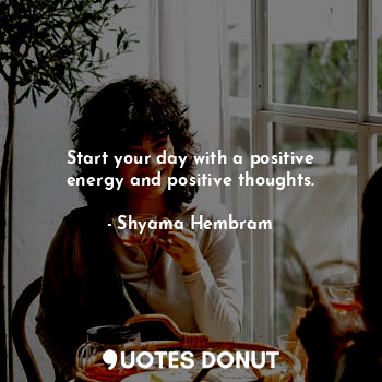 Start your day with a positive energy and positive thoughts.