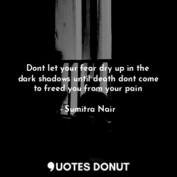 Dont let your fear dry up in the dark shadows until death dont come to freed you from your pain