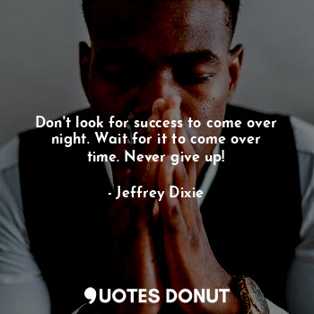 Don't look for success to come over night. Wait for it to come over time. Never give up!