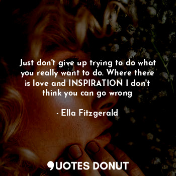 Just don't give up trying to do what you really want to do. Where there is love and INSPIRATION I don't think you can go wrong